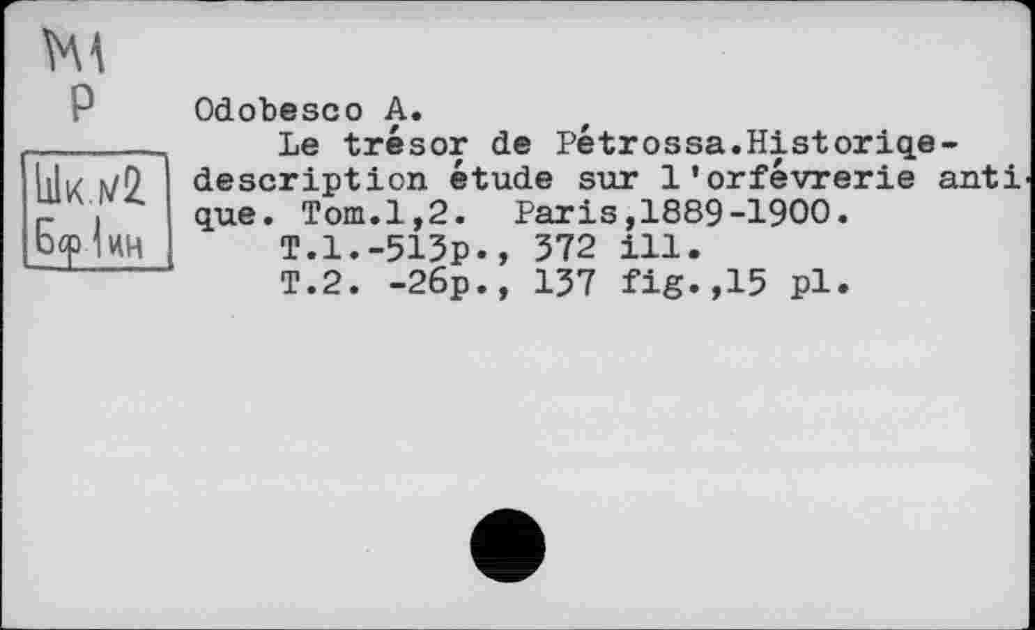 ﻿P
Ык .172.
Odobesco A.
Le trésor de Pétrossa.Historiqe-description étude sur l’orfèvrerie anti que. Tom.1,2. Paris,1889-1900.
T.1.-513p., 372 ill.
T.2. -26p., 137 fig.,15 pl.